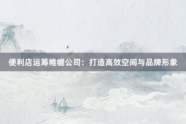 便利店运筹帷幄公司：打造高效空间与品牌形象