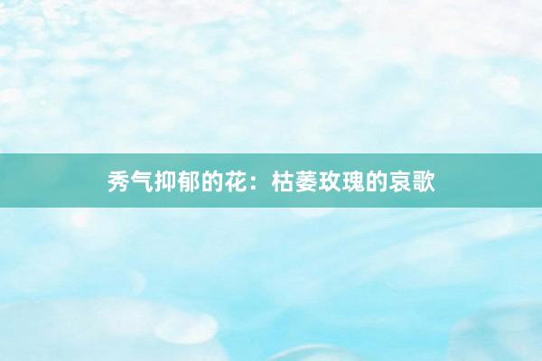 秀气抑郁的花：枯萎玫瑰的哀歌